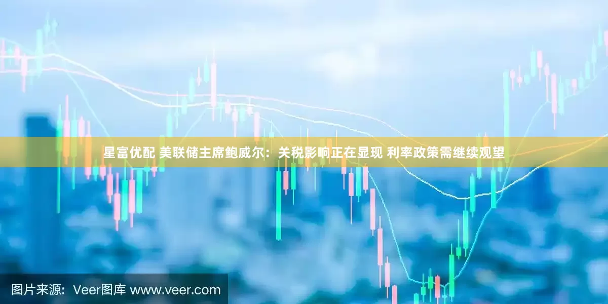 星富优配 美联储主席鲍威尔：关税影响正在显现 利率政策需继续观望