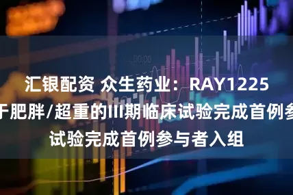 汇银配资 众生药业：RAY1225注射液用于肥胖/超重的III期临床试验完成首例参与者入组