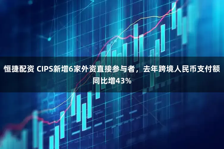 恒捷配资 CIPS新增6家外资直接参与者，去年跨境人民币支付额同比增43%