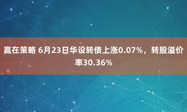 赢在策略 6月23日华设转债上涨0.07%，转股溢价率30.36%
