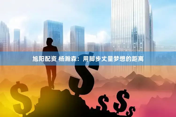 旭阳配资 杨瀚森：用脚步丈量梦想的距离
