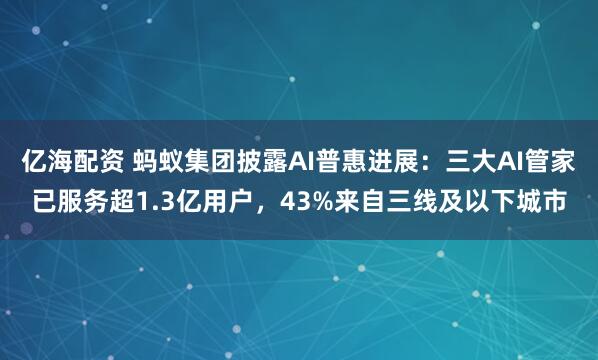 亿海配资 蚂蚁集团披露AI普惠进展：三大AI管家已服务超1.3亿用户，43%来自三线及以下城市