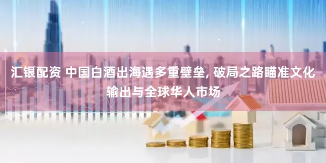 汇银配资 中国白酒出海遇多重壁垒, 破局之路瞄准文化输出与全球华人市场