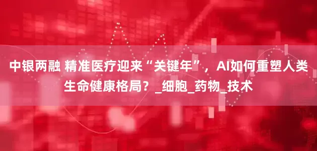 中银两融 精准医疗迎来“关键年”，AI如何重塑人类生命健康格局？_细胞_药物_技术