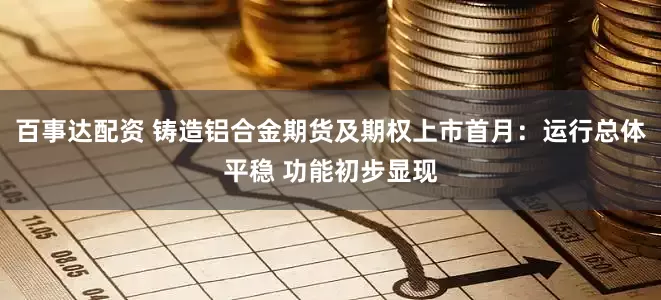 百事达配资 铸造铝合金期货及期权上市首月：运行总体平稳 功能初步显现