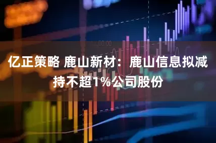 亿正策略 鹿山新材：鹿山信息拟减持不超1%公司股份