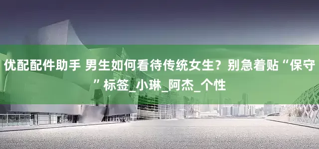 优配配件助手 男生如何看待传统女生？别急着贴“保守”标签_小琳_阿杰_个性