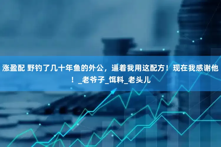 涨盈配 野钓了几十年鱼的外公，逼着我用这配方！现在我感谢他！_老爷子_饵料_老头儿