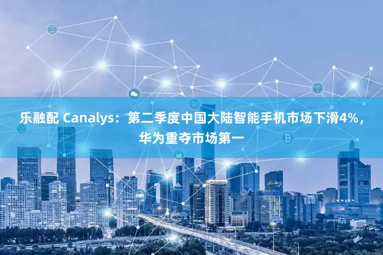 乐融配 Canalys：第二季度中国大陆智能手机市场下滑4%，华为重夺市场第一