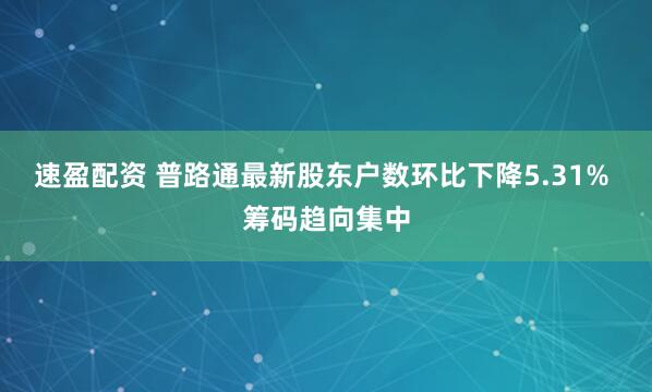 速盈配资 普路通最新股东户数环比下降5.31% 筹码趋向集中