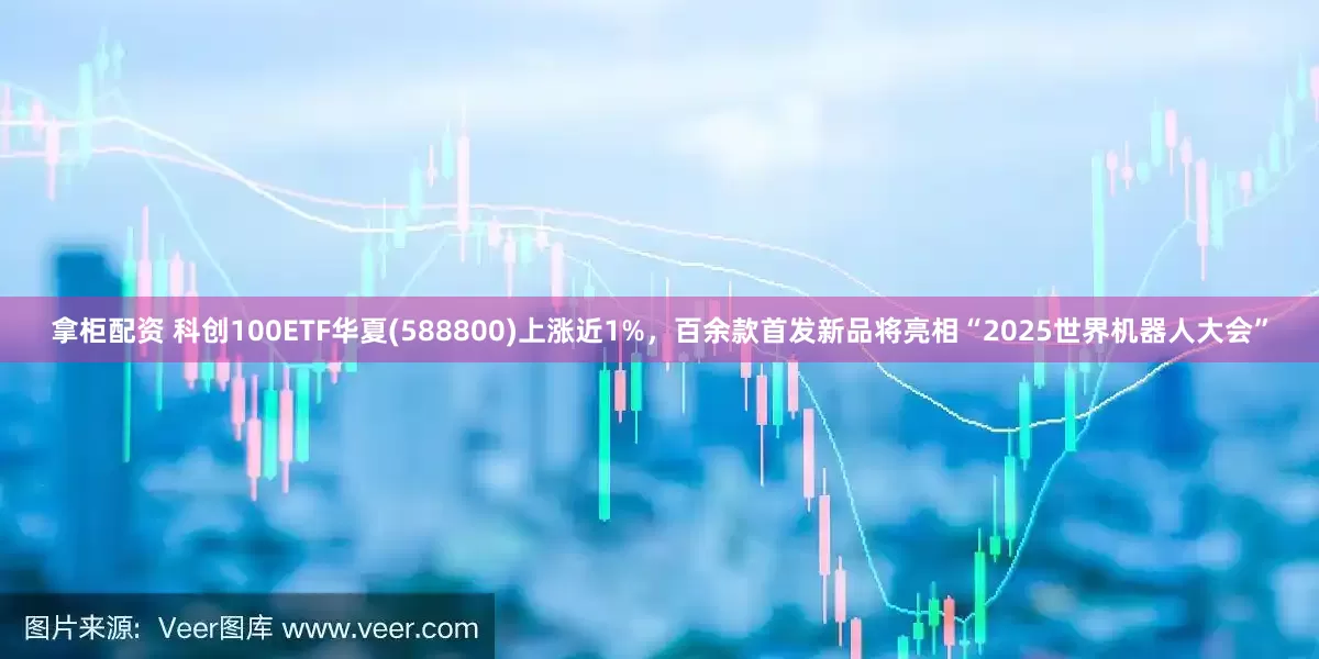 拿柜配资 科创100ETF华夏(588800)上涨近1%，百余款首发新品将亮相“2025世界机器人大会”