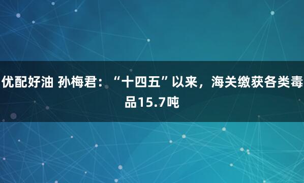 优配好油 孙梅君：“十四五”以来，海关缴获各类毒品15.7吨