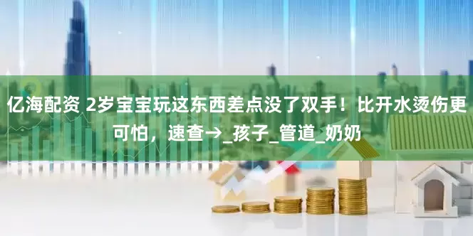亿海配资 2岁宝宝玩这东西差点没了双手！比开水烫伤更可怕，速查→_孩子_管道_奶奶