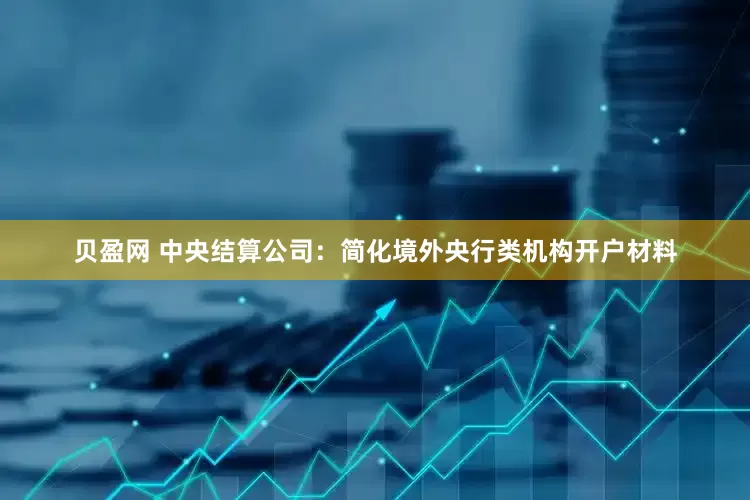 贝盈网 中央结算公司：简化境外央行类机构开户材料