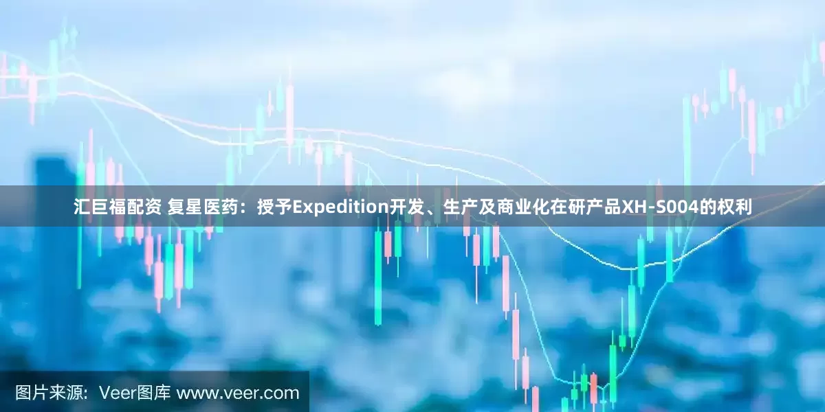 汇巨福配资 复星医药：授予Expedition开发、生产及商业化在研产品XH-S004的权利