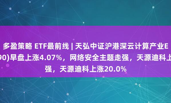 多盈策略 ETF最前线 | 天弘中证沪港深云计算产业ETF(517390)早盘上涨4.07%，网络安全主题走强，天源迪科上涨20.0%