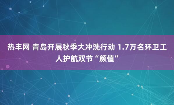 热丰网 青岛开展秋季大冲洗行动 1.7万名环卫工人护航双节“颜值”