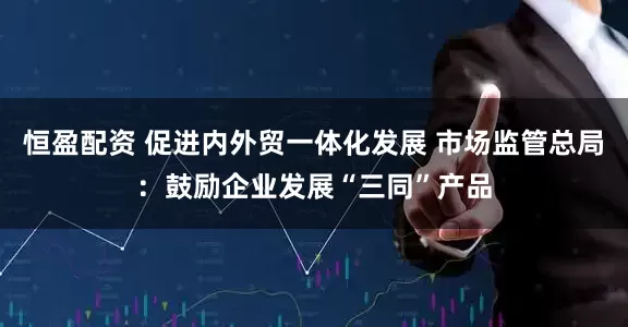恒盈配资 促进内外贸一体化发展 市场监管总局：鼓励企业发展“三同”产品