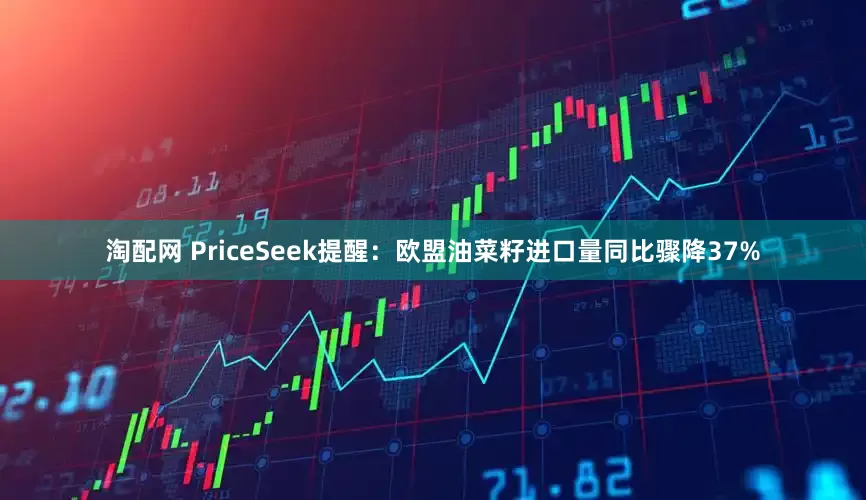 淘配网 PriceSeek提醒：欧盟油菜籽进口量同比骤降37%