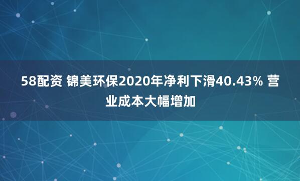 58配资 锦美环保2020年净利下滑40.43% 营业成本大幅增加