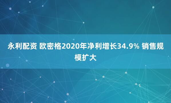 永利配资 欧密格2020年净利增长34.9% 销售规模扩大