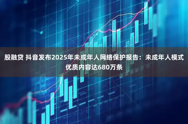 股融贷 抖音发布2025年未成年人网络保护报告：未成年人模式优质内容达680万条