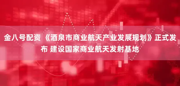 金八号配资 《酒泉市商业航天产业发展规划》正式发布 建设国家商业航天发射基地