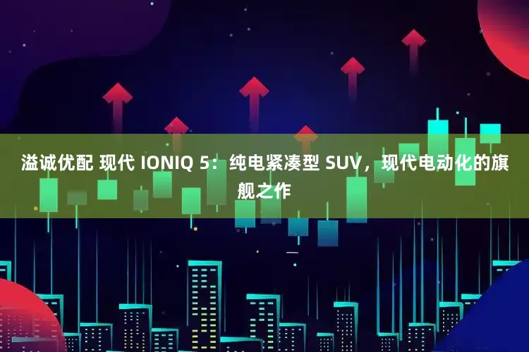 溢诚优配 现代 IONIQ 5：纯电紧凑型 SUV，现代电动化的旗舰之作