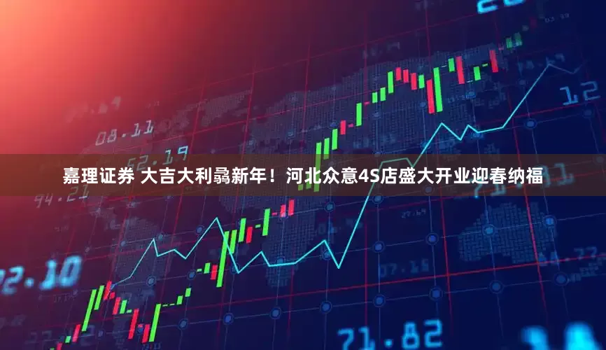 嘉理证券 大吉大利骉新年！河北众意4S店盛大开业迎春纳福