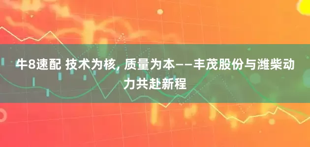 牛8速配 技术为核, 质量为本——丰茂股份与潍柴动力共赴新程