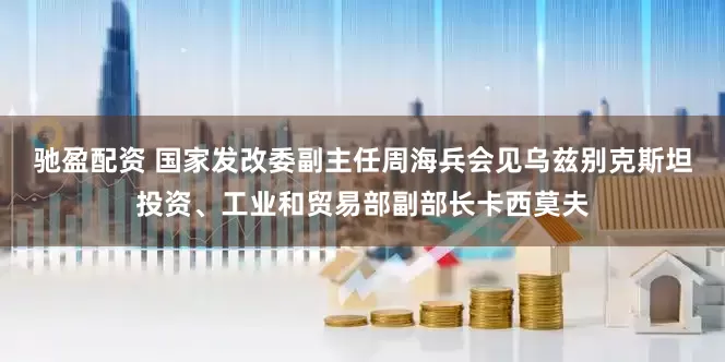 驰盈配资 国家发改委副主任周海兵会见乌兹别克斯坦投资、工业和贸易部副部长卡西莫夫