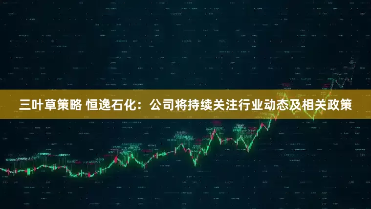 三叶草策略 恒逸石化：公司将持续关注行业动态及相关政策