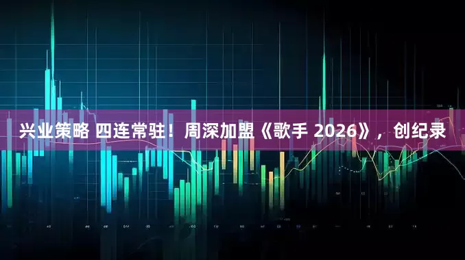 兴业策略 四连常驻！周深加盟《歌手 2026》，创纪录