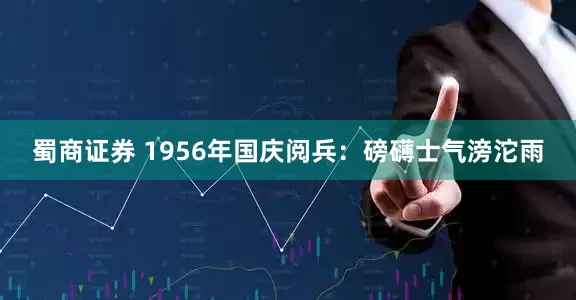 蜀商证券 1956年国庆阅兵：磅礴士气滂沱雨