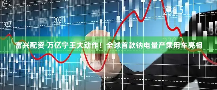 富兴配资 万亿宁王大动作！全球首款钠电量产乘用车亮相